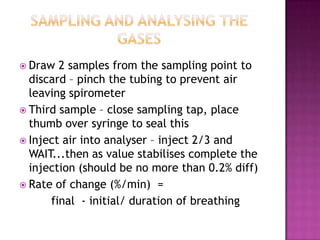  Draw  2 samples from the sampling point to
  discard – pinch the tubing to prevent air
  leaving spirometer
 Third sample – close sampling tap, place
  thumb over syringe to seal this
 Inject air into analyser – inject 2/3 and
  WAIT...then as value stabilises complete the
  injection (should be no more than 0.2% diff)
 Rate of change (%/min) =
      final - initial/ duration of breathing
 