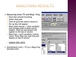    Measuring mean TV and Resp. Freq
       Draw box around recording
       Select data pad
       Click on grey box above column A
       Set up box will appear
       Mean tidal volume = cycle variables
        and average peak to peak (cycle
        height). Press ok and answer will
        appear at the top of column
       Resp freq = cycle variables; events
        count. Press okay the resp freq will
        appear at top of column

       ALWAYS GIVE UNITS

   Ventilation(L/min) = TV (L) x Resp freq
    (breaths/min)
 