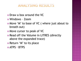  Draw a box around the VC
 Windows – Zoom
 Move ‘M’ to base of VC ( where just about to
  breath out)
 Move cursor to peak of VC
 Read off the Volume in LITRES (directly
  above the expanded trace)
 Return ‘M’ to its place
 ATPS BTPS
 