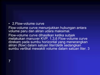 • 2.Flow-volume curve
Flow-volume curve menunjukkan hubungan antara
volume paru dan aliran udara maksimal.
Flow-volume curve dihasilkan ketika subjek
melakukan manuver KVP. 1,3,6 Flow-volume curve
direkam pada sumbu horizontal yang menerangkan
aliran (flow) dalam satuan liter/detik sedangkan
sumbu vertikal mewakili volume dalam satuan liter. 3
7
 