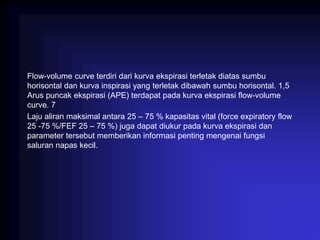 Flow-volume curve terdiri dari kurva ekspirasi terletak diatas sumbu
horisontal dan kurva inspirasi yang terletak dibawah sumbu horisontal. 1,5
Arus puncak ekspirasi (APE) terdapat pada kurva ekspirasi flow-volume
curve. 7
Laju aliran maksimal antara 25 – 75 % kapasitas vital (force expiratory flow
25 -75 %/FEF 25 – 75 %) juga dapat diukur pada kurva ekspirasi dan
parameter tersebut memberikan informasi penting mengenai fungsi
saluran napas kecil.
 