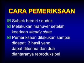 CARA PEMERIKSAAN
 Subjek berdiri / duduk
 Melakukan manuver setelah
keadaan steady state
 Pemeriksaan dilakukan sampai
didapat 3 hasil yang
dapat diterima dan dua
diantaranya reproduksibel
 