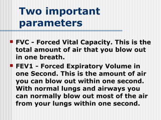 Two important
parameters
 FVC - Forced Vital Capacity. This is the
total amount of air that you blow out
in one breath.
 FEV1 - Forced Expiratory Volume in
one Second. This is the amount of air
you can blow out within one second.
With normal lungs and airways you
can normally blow out most of the air
from your lungs within one second.
 