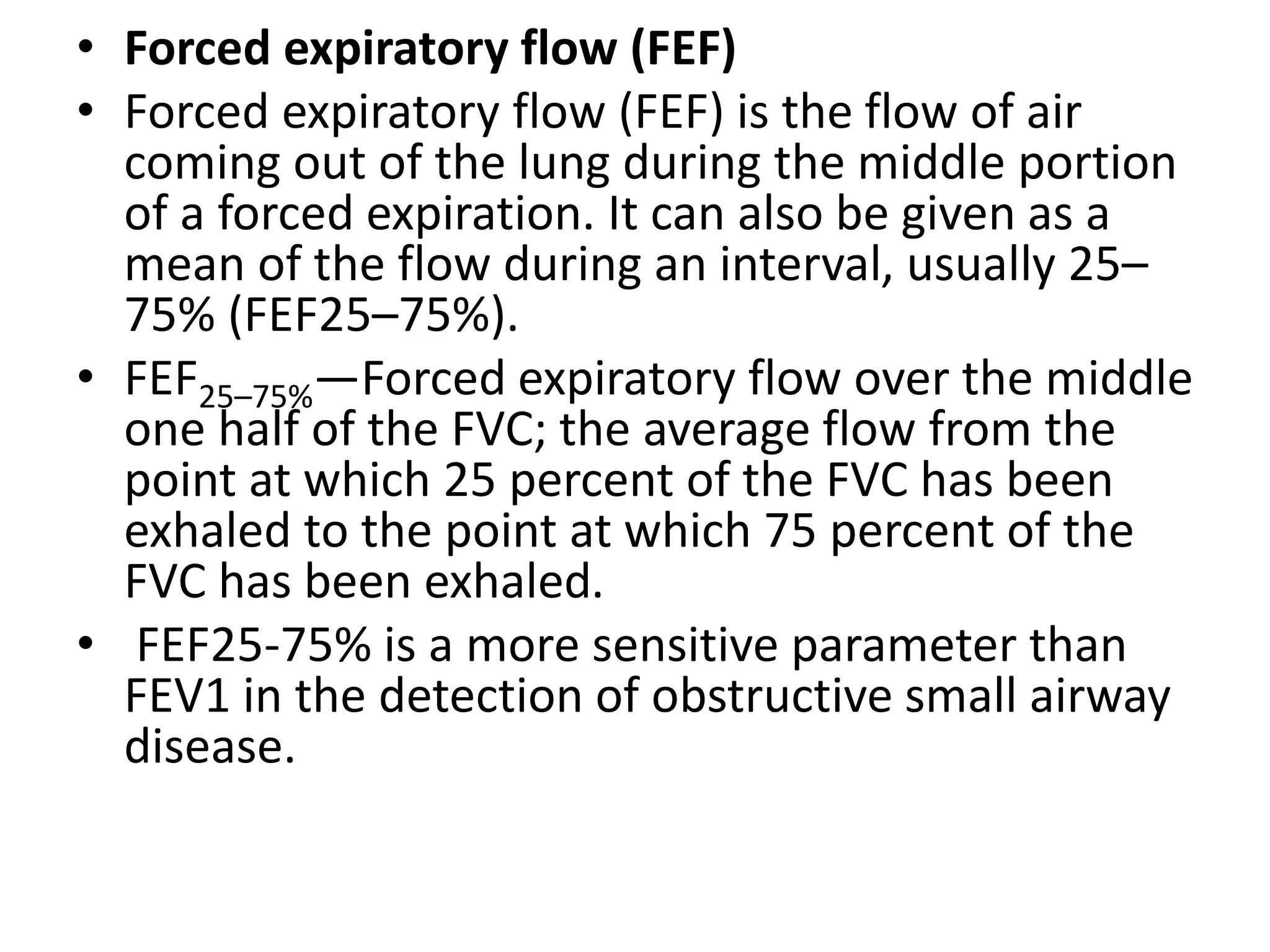 • Forced expiratory flow (FEF)
• Forced expiratory flow (FEF) is the flow of air
coming out of the lung during the middle portion
of a forced expiration. It can also be given as a
mean of the flow during an interval, usually 25–
75% (FEF25–75%).
• FEF25–75%—Forced expiratory flow over the middle
one half of the FVC; the average flow from the
point at which 25 percent of the FVC has been
exhaled to the point at which 75 percent of the
FVC has been exhaled.
• FEF25-75% is a more sensitive parameter than
FEV1 in the detection of obstructive small airway
disease.
 