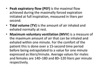 • Peak expiratory flow (PEF) is the maximal flow
achieved during the maximally forced expiration
initiated at full inspiration, measured in liters per
second.
• Tidal volume (TV) is the amount of air inhaled and
exhaled normally at rest.
• Maximum voluntary ventilation (MVV) is a measure of
the maximum amount of air that can be inhaled and
exhaled within one minute. For the comfort of the
patient this is done over a 15-second time period
before being extrapolated to a value for one minute
expressed as liters/minute. Average values for males
and females are 140–180 and 80–120 liters per minute
respectively.
 