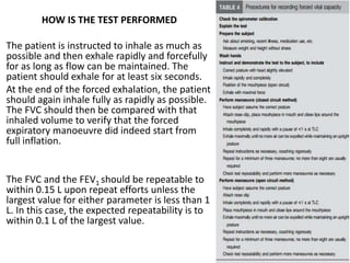 HOW IS THE TEST PERFORMED
The patient is instructed to inhale as much as
possible and then exhale rapidly and forcefully
for as long as flow can be maintained. The
patient should exhale for at least six seconds.
At the end of the forced exhalation, the patient
should again inhale fully as rapidly as possible.
The FVC should then be compared with that
inhaled volume to verify that the forced
expiratory manoeuvre did indeed start from
full inflation.
The FVC and the FEV1 should be repeatable to
within 0.15 L upon repeat efforts unless the
largest value for either parameter is less than 1
L. In this case, the expected repeatability is to
within 0.1 L of the largest value.
 