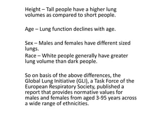 Height – Tall people have a higher lung
volumes as compared to short people.
Age – Lung function declines with age.
Sex – Males and females have different sized
lungs.
Race – White people generally have greater
lung volume than dark people.
So on basis of the above differences, the
Global Lung Initiative (GLI), a Task Force of the
European Respiratory Society, published a
report that provides normative values for
males and females from aged 3-95 years across
a wide range of ethnicities.
 