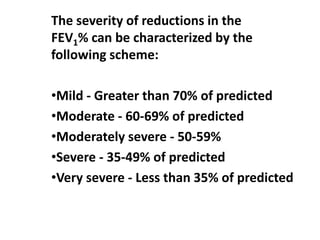 The severity of reductions in the
FEV1% can be characterized by the
following scheme:
•Mild - Greater than 70% of predicted
•Moderate - 60-69% of predicted
•Moderately severe - 50-59%
•Severe - 35-49% of predicted
•Very severe - Less than 35% of predicted
 