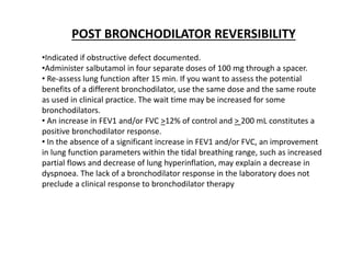 POST BRONCHODILATOR REVERSIBILITY
•Indicated if obstructive defect documented.
•Administer salbutamol in four separate doses of 100 mg through a spacer.
• Re-assess lung function after 15 min. If you want to assess the potential
benefits of a different bronchodilator, use the same dose and the same route
as used in clinical practice. The wait time may be increased for some
bronchodilators.
• An increase in FEV1 and/or FVC >12% of control and > 200 mL constitutes a
positive bronchodilator response.
• In the absence of a significant increase in FEV1 and/or FVC, an improvement
in lung function parameters within the tidal breathing range, such as increased
partial flows and decrease of lung hyperinflation, may explain a decrease in
dyspnoea. The lack of a bronchodilator response in the laboratory does not
preclude a clinical response to bronchodilator therapy
 