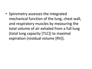 • Spirometry assesses the integrated
mechanical function of the lung, chest wall,
and respiratory muscles by measuring the
total volume of air exhaled from a full lung
(total lung capacity [TLC]) to maximal
expiration (residual volume [RV]).
 