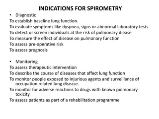 INDICATIONS FOR SPIROMETRY
• Diagnostic
To establish baseline lung function.
To evaluate symptoms like dyspnea, signs or abnormal laboratory tests
To detect or screen individuals at the risk of pulmonary diease
To measure the effect of disease on pulmonary function
To assess pre-operative risk
To assess prognosis
• Monitoring
To assess therapeutic intervention
To describe the course of diseases that affect lung function
To monitor people exposed to injurious agents and surveillance of
occupation related lung disease.
To monitor for adverse reactions to drugs with known pulmonary
toxicity
To assess patients as part of a rehabilitation programme
 