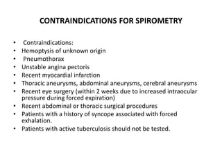 CONTRAINDICATIONS FOR SPIROMETRY
• Contraindications:
• Hemoptysis of unknown origin
• Pneumothorax
• Unstable angina pectoris
• Recent myocardial infarction
• Thoracic aneurysms, abdominal aneurysms, cerebral aneurysms
• Recent eye surgery (within 2 weeks due to increased intraocular
pressure during forced expiration)
• Recent abdominal or thoracic surgical procedures
• Patients with a history of syncope associated with forced
exhalation.
• Patients with active tuberculosis should not be tested.
 