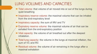 LUNG VOLUMES AND CAPACITIES
 Tidal volume: that volume of air moved into or out of the lungs during
quiet breathing
 Inspiratory reserve volume: the maximal volume that can be inhaled
from the end-inspiratory level
 Inspiratory capacity: the sum of IRV and TV
 Expiratory reserve volume: the maximal volume of air that can be
exhaled from the end-expiratory position
 Vital capacity: the volume of air breathed out after the deepest
inhalation.
 Total lung capacity: the volume in the lungs at maximal inflation, the
sum of VC and RV.
 Residual volume: the volume of air remaining in the lungs after a
maximal exhalation
 