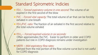 Standard Spirometric Indicies
 FEV1 - Forced expiratory volume in one second: The volume of air
expired in the first second of the blow
 FVC - Forced vital capacity: The total volume of air that can be forcibly
exhaled in one breath
 FEV1/FVC ratio: The fraction of air exhaled in the first second relative to
the total volume exhaled
 FEV6 – Forced expired volume in six seconds:
Often approximates the FVC. Easier to perform in older and COPD
patients but role in COPD diagnosis remains under investigation
 MEFR – Mid-expiratory flow rates:
Derived from the mid portion of the flow volume curve but is not useful
for COPD diagnosis
 