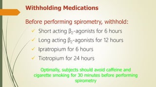 Withholding Medications
Before performing spirometry, withhold:
 Short acting β2-agonists for 6 hours
 Long acting β2-agonists for 12 hours
 Ipratropium for 6 hours
 Tiotropium for 24 hours
Optimally, subjects should avoid caffeine and
cigarette smoking for 30 minutes before performing
spirometry
 