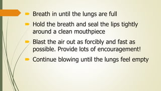  Breath in until the lungs are full
 Hold the breath and seal the lips tightly
around a clean mouthpiece
 Blast the air out as forcibly and fast as
possible. Provide lots of encouragement!
 Continue blowing until the lungs feel empty
 