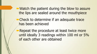 Watch the patient during the blow to assure
the lips are sealed around the mouthpiece
Check to determine if an adequate trace
has been achieved
Repeat the procedure at least twice more
until ideally 3 readings within 100 ml or 5%
of each other are obtained
 