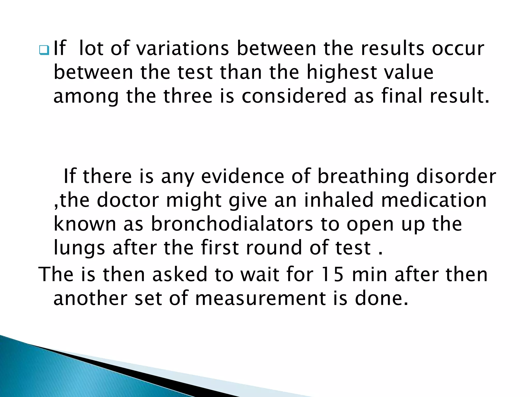  If lot of variations between the results occur
between the test than the highest value
among the three is considered as final result.
If there is any evidence of breathing disorder
,the doctor might give an inhaled medication
known as bronchodialators to open up the
lungs after the first round of test .
The is then asked to wait for 15 min after then
another set of measurement is done.
 