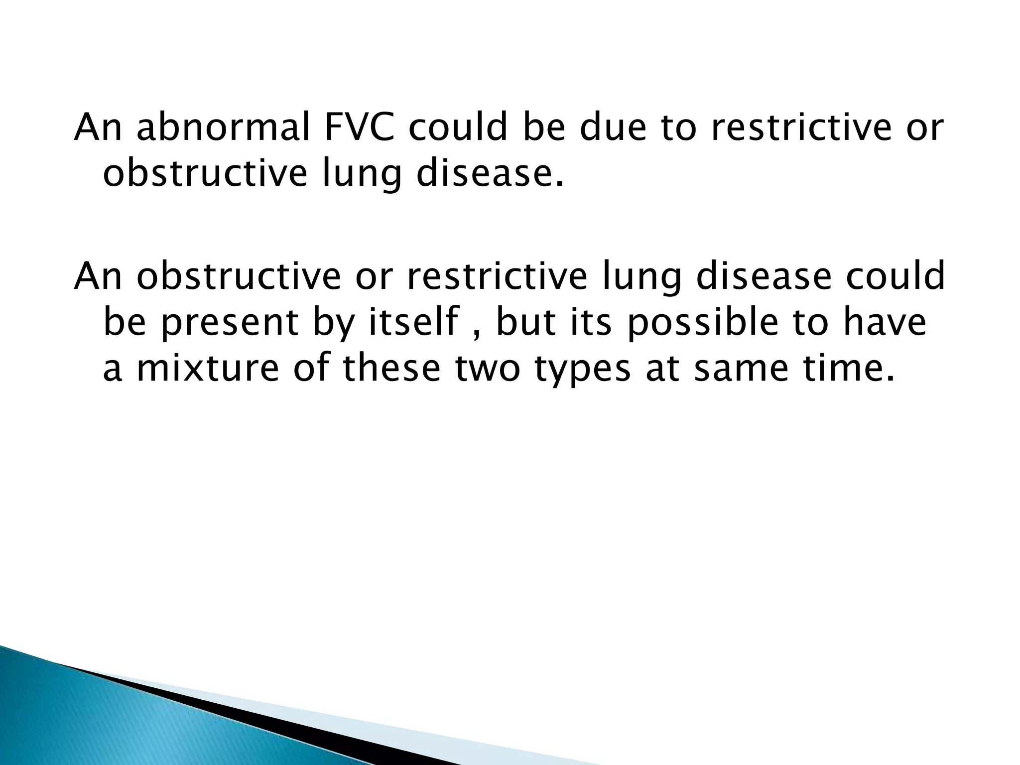 An abnormal FVC could be due to restrictive or
obstructive lung disease.
An obstructive or restrictive lung disease could
be present by itself , but its possible to have
a mixture of these two types at same time.
 