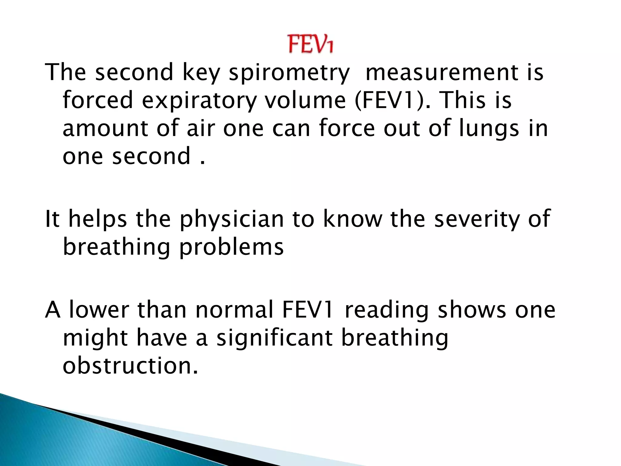 The second key spirometry measurement is
forced expiratory volume (FEV1). This is
amount of air one can force out of lungs in
one second .
It helps the physician to know the severity of
breathing problems
A lower than normal FEV1 reading shows one
might have a significant breathing
obstruction.
 