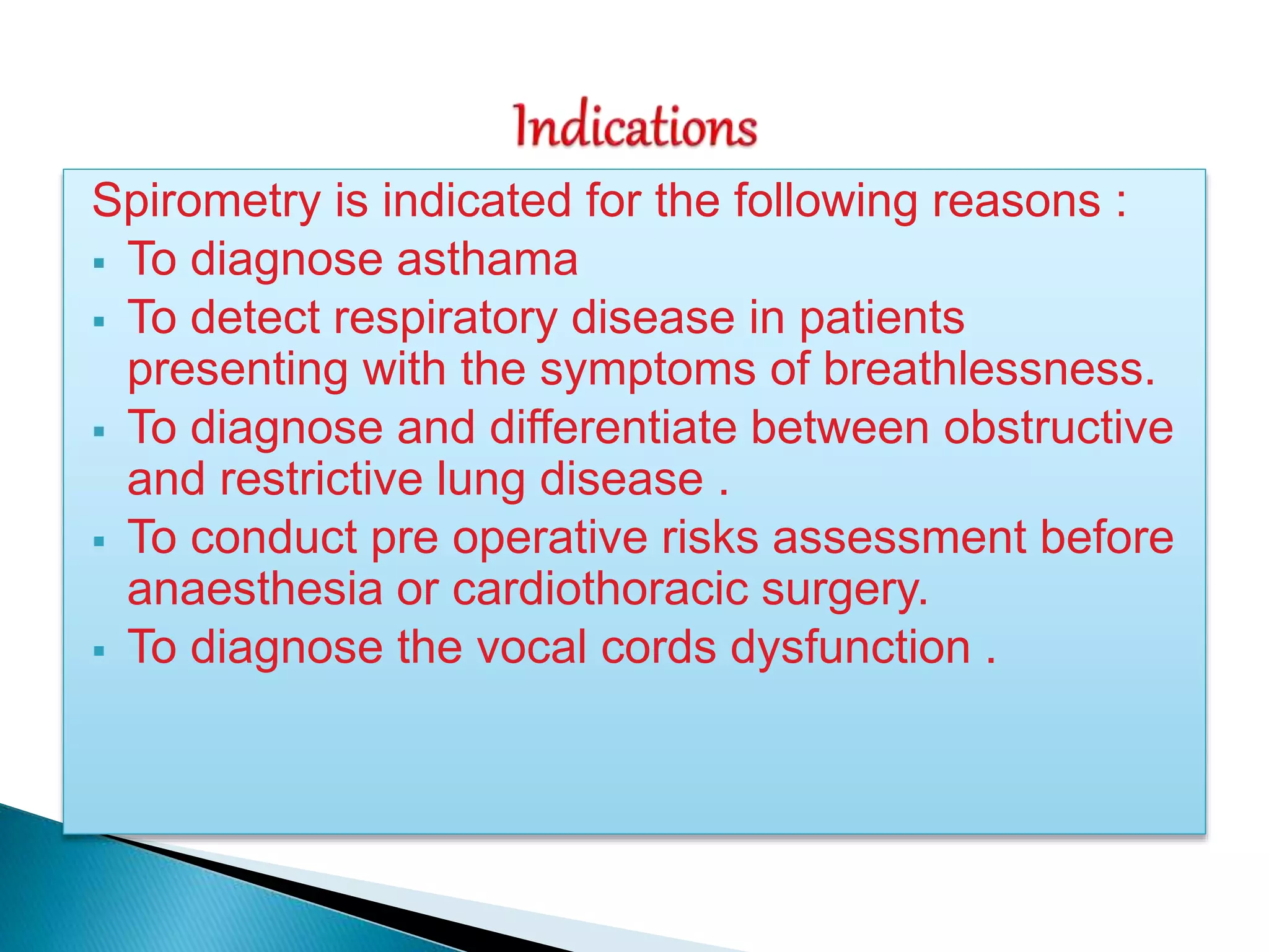 Spirometry is indicated for the following reasons :
 To diagnose asthama
 To detect respiratory disease in patients
presenting with the symptoms of breathlessness.
 To diagnose and differentiate between obstructive
and restrictive lung disease .
 To conduct pre operative risks assessment before
anaesthesia or cardiothoracic surgery.
 To diagnose the vocal cords dysfunction .
 