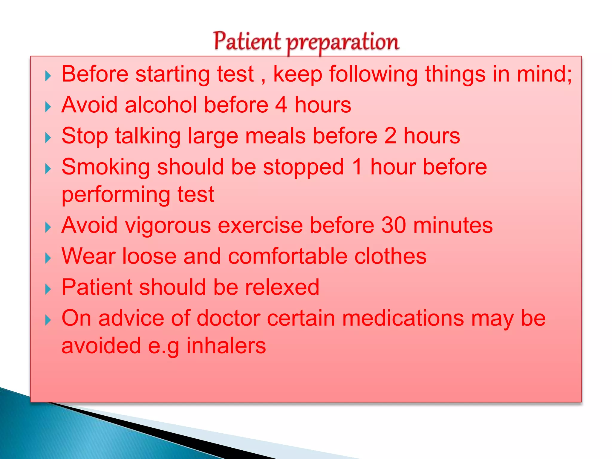  Before starting test , keep following things in mind;
 Avoid alcohol before 4 hours
 Stop talking large meals before 2 hours
 Smoking should be stopped 1 hour before
performing test
 Avoid vigorous exercise before 30 minutes
 Wear loose and comfortable clothes
 Patient should be relexed
 On advice of doctor certain medications may be
avoided e.g inhalers
 