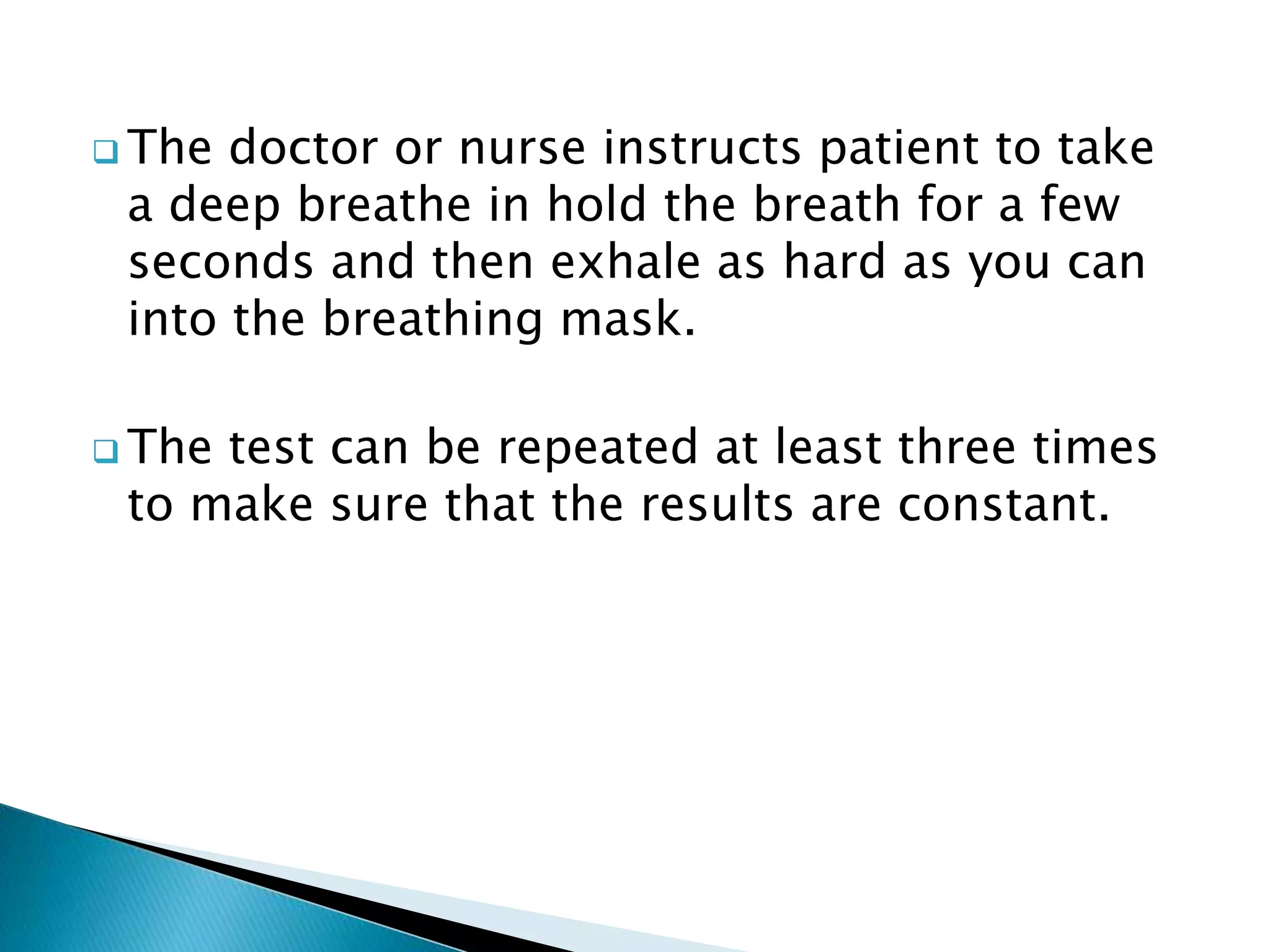  The doctor or nurse instructs patient to take
a deep breathe in hold the breath for a few
seconds and then exhale as hard as you can
into the breathing mask.
 The test can be repeated at least three times
to make sure that the results are constant.
 