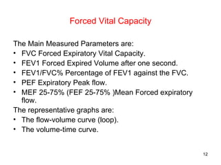 Forced Vital Capacity The Main Measured Parameters are: FVC Forced Expiratory Vital Capacity. FEV1 Forced Expired Volume after one second. FEV1/FVC% Percentage of FEV1 against the FVC. PEF Expiratory Peak flow. MEF 25-75% (FEF 25-75% )Mean Forced expiratory flow. The representative graphs are: The flow-volume curve (loop). The volume-time curve. 