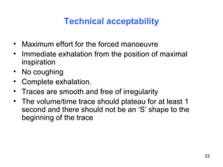 Technical acceptability Maximum effort for the forced manoeuvre Immediate exhalation from the position of maximal inspiration No coughing Complete exhalation. Traces are smooth and free of irregularity The volume/time trace should plateau for at least 1 second and there should not be an ‘S’ shape to the beginning of the trace 
