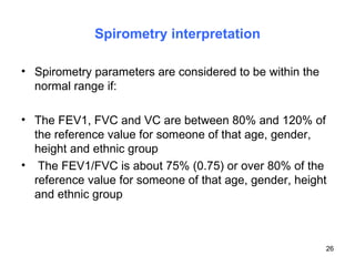 Spirometry interpretation Spirometry parameters are considered to be within the normal range if: The FEV1, FVC and VC are between 80% and 120% of the reference value for someone of that age, gender, height and ethnic group The FEV1/FVC is about 75% (0.75) or over 80% of the reference value for someone of that age, gender, height and ethnic group 
