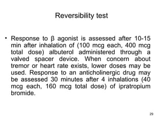 Reversibility test Response to  β  agonist is assessed after 10-15 min after inhalation of (100 mcg each, 400 mcg total dose) albuterol administered through a valved spacer device. When concern about tremor or heart rate exists, lower doses may be used. Response to an anticholinergic drug may be assessed 30 minutes after 4 inhalations (40 mcg each, 160 mcg total dose) of ipratropium bromide.  