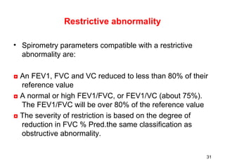 Restrictive abnormality Spirometry parameters compatible with a restrictive abnormality are: ◘   An FEV1, FVC and VC reduced to less than 80% of their reference value ◘   A normal or high FEV1/FVC, or FEV1/VC (about 75%). The FEV1/FVC will be over 80% of the reference value ◘  The severity of restriction is based on the degree of reduction in FVC % Pred.the same classification as obstructive abnormality.  