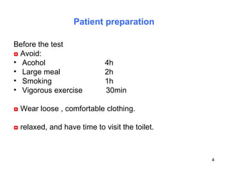 Patient preparation Before the test  ◘   Avoid:  Acohol  4h  Large meal  2h Smoking  1h Vigorous exercise  30min  ◘   Wear loose , comfortable clothing.  ◘   relaxed, and have time to visit the toilet. 