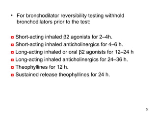 For bronchodilator reversibility testing withhold bronchodilators prior to the test: ◘   Short-acting inhaled β2 agonists for 2–4h.  ◘   Short-acting inhaled anticholinergics for 4–6 h. ◘   Long-acting inhaled or oral β2 agonists for 12–24 h ◘   Long-acting inhaled anticholinergics for 24–36 h. ◘   Theophyllines for 12 h. ◘   Sustained release theophyllines for 24 h. 