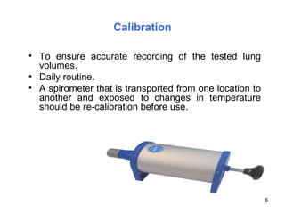 Calibration To ensure accurate recording of the tested lung volumes. Daily routine. A spirometer that is transported from one location to another and exposed to changes in temperature should be re-calibration before use. 