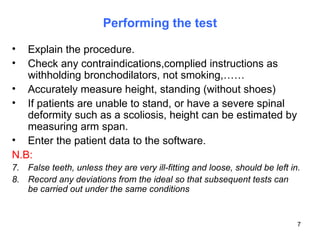 Performing the test Explain the procedure. Check any contraindications,complied instructions as withholding bronchodilators, not smoking,…… Accurately measure height, standing (without shoes) If patients are unable to stand, or have a severe spinal deformity such as a scoliosis, height can be estimated by measuring arm span. Enter the patient data to the software. N.B:   False teeth, unless they are very ill-fitting and loose, should be left in. Record any deviations from the ideal so that subsequent tests can be carried out under the same conditions 