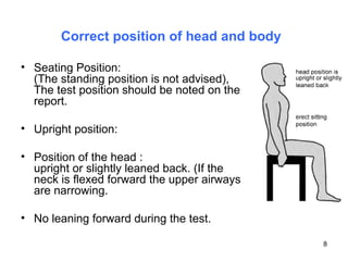 Correct position of head and body   Seating Position: (The standing position is not advised), The test position should be noted on the report.  Upright position: Position of the head : upright or slightly leaned back. (If the neck is flexed forward the upper airways are narrowing. No leaning forward during the test. 
