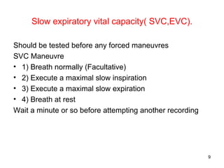 Slow expiratory vital capacity( SVC,EVC). Should be tested before any forced maneuvres SVC Maneuvre 1) Breath normally (Facultative) 2) Execute a maximal slow inspiration 3) Execute a maximal slow expiration 4) Breath at rest Wait a minute or so before attempting another recording 