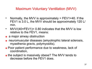 Maximum Voluntary Ventilation (MVV) <ul><li>Normally, the MVV is approximately = FEV1×40. If the FEV1 is 3.0 L, the MVV sh...