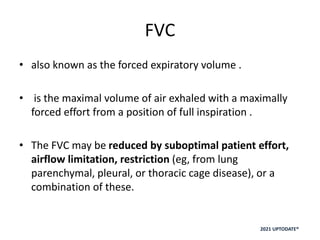 FVC
• also known as the forced expiratory volume .
• is the maximal volume of air exhaled with a maximally
forced effort from a position of full inspiration .
• The FVC may be reduced by suboptimal patient effort,
airflow limitation, restriction (eg, from lung
parenchymal, pleural, or thoracic cage disease), or a
combination of these.
2021 UPTODATE®
 