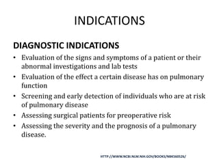 INDICATIONS
DIAGNOSTIC INDICATIONS
• Evaluation of the signs and symptoms of a patient or their
abnormal investigations and lab tests
• Evaluation of the effect a certain disease has on pulmonary
function
• Screening and early detection of individuals who are at risk
of pulmonary disease
• Assessing surgical patients for preoperative risk
• Assessing the severity and the prognosis of a pulmonary
disease.
HTTP://WWW.NCBI.NLM.NIH.GOV/BOOKS/NBK560526/
 