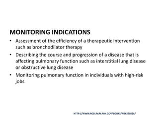 MONITORING INDICATIONS
• Assessment of the efficiency of a therapeutic intervention
such as bronchodilator therapy
• Describing the course and progression of a disease that is
affecting pulmonary function such as interstitial lung disease
or obstructive lung disease
• Monitoring pulmonary function in individuals with high-risk
jobs
HTTP://WWW.NCBI.NLM.NIH.GOV/BOOKS/NBK560526/
 