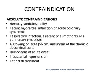 CONTRAINDICATION
ABSOLUTE CONTRAINDICATIONS
• Hemodynamic instability
• Recent myocardial infarction or acute coronary
syndrome
• Respiratory infection, a recent pneumothorax or a
pulmonary embolism
• A growing or large (>6 cm) aneurysm of the thoracic,
abdominal aorta
• Hemoptysis of acute onset
• Intracranial hypertension
• Retinal detachment
HTTP://WWW.NCBI.NLM.NIH.GOV/BOOKS/NBK560526/
 