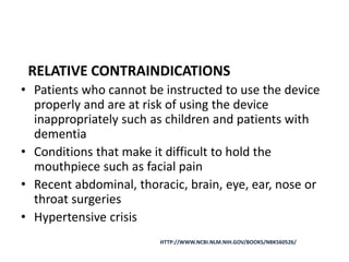 RELATIVE CONTRAINDICATIONS
• Patients who cannot be instructed to use the device
properly and are at risk of using the device
inappropriately such as children and patients with
dementia
• Conditions that make it difficult to hold the
mouthpiece such as facial pain
• Recent abdominal, thoracic, brain, eye, ear, nose or
throat surgeries
• Hypertensive crisis
HTTP://WWW.NCBI.NLM.NIH.GOV/BOOKS/NBK560526/
 