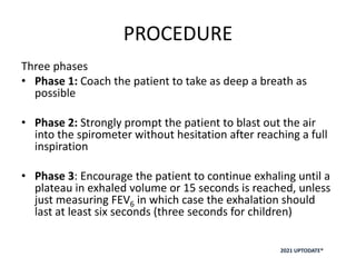 PROCEDURE
Three phases
• Phase 1: Coach the patient to take as deep a breath as
possible
• Phase 2: Strongly prompt the patient to blast out the air
into the spirometer without hesitation after reaching a full
inspiration
• Phase 3: Encourage the patient to continue exhaling until a
plateau in exhaled volume or 15 seconds is reached, unless
just measuring FEV6 in which case the exhalation should
last at least six seconds (three seconds for children)
2021 UPTODATE®
 