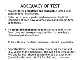ADEQUACY OF TEST
• requires three acceptable and repeatable forced vital
capacity (FVC) maneuvers.
• Detection of poorly performed maneuvers by direct
inspection of both flow-volume curves and volume-time
spirograms .
• An acceptable maneuver requires a sharp peak in the
flow curve and an expiratory duration that reaches a
plateau of exhaled volume.
• At least three acceptable maneuvers should be available.
• Repeatability is determined by comparing the FVC and
FEV1 values of the maneuvers. The two highest values for
FVC and for FEV1 should be within 0.15 L of each other
(for adults; the limit is 0.10 L for children). 2021 UPTODATE®
 