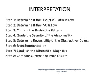 INTERPRETATION
Step 1: Determine If the FEV1/FVC Ratio Is Low
Step 2: Determine If the FVC Is Low
Step 3: Confirm the Restrictive Pattern
Step 4: Grade the Severity of the Abnormality
Step 5: Determine Reversibility of the Obstructive Defect
Step 6: Bronchoprovocation
Step 7: Establish the Differential Diagnosis
Step 8: Compare Current and Prior Results
Stepwise Approach to the Interpretation of Pulmonary Function Tests,
www.aafp.org
 