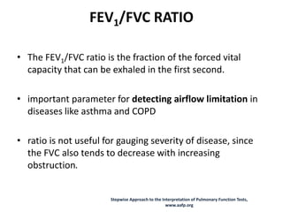 FEV1/FVC RATIO
• The FEV1/FVC ratio is the fraction of the forced vital
capacity that can be exhaled in the first second.
• important parameter for detecting airflow limitation in
diseases like asthma and COPD
• ratio is not useful for gauging severity of disease, since
the FVC also tends to decrease with increasing
obstruction.
Stepwise Approach to the Interpretation of Pulmonary Function Tests,
www.aafp.org
 