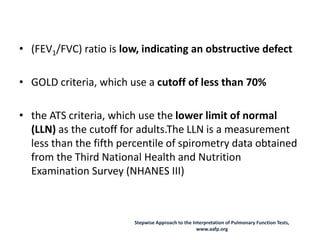 • (FEV1/FVC) ratio is low, indicating an obstructive defect
• GOLD criteria, which use a cutoff of less than 70%
• the ATS criteria, which use the lower limit of normal
(LLN) as the cutoff for adults.The LLN is a measurement
less than the fifth percentile of spirometry data obtained
from the Third National Health and Nutrition
Examination Survey (NHANES III)
Stepwise Approach to the Interpretation of Pulmonary Function Tests,
www.aafp.org
 