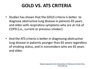 GOLD VS. ATS CRITERIA
• Studies has shown that the GOLD criteria is better to
diagnose obstructive lung disease in patients 65 years
and older with respiratory symptoms who are at risk of
COPD (i.e., current or previous smoker).
• And the ATS criteria is better in diagnosing obstructive
lung disease in patients younger than 65 years regardless
of smoking status, and in nonsmokers who are 65 years
and older.
Stepwise Approach to the Interpretation of Pulmonary Function Tests,
www.aafp.org
 